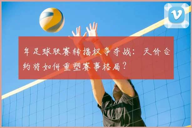 年足球联赛转播权争夺战:天价合约将如何重塑赛事格局?