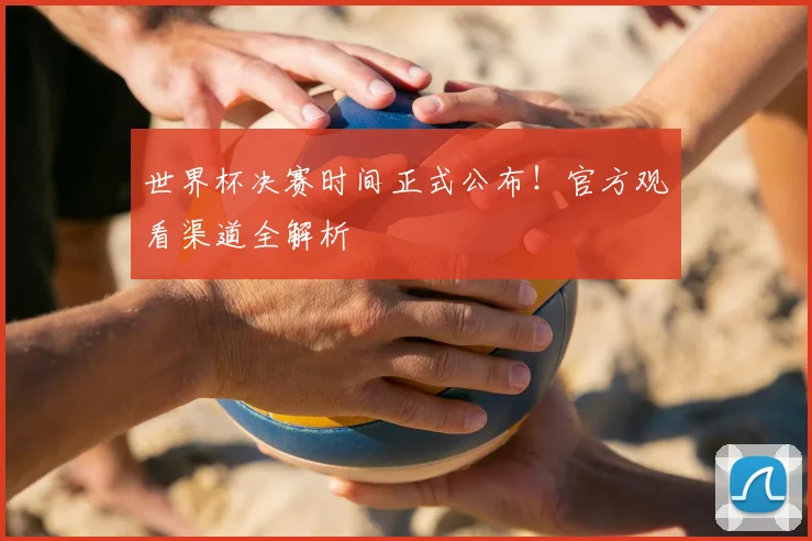 世界杯决赛时间正式公布！官方观看渠道全解析
