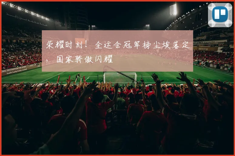 荣耀时刻！全运会冠军榜尘埃落定，国家骄傲闪耀