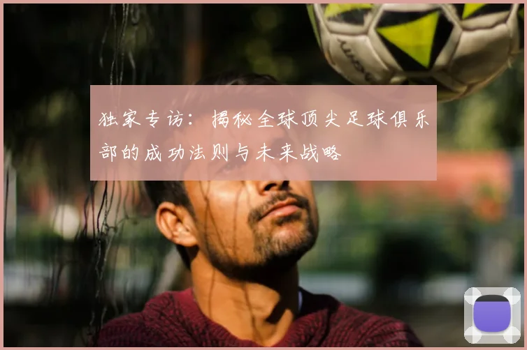独家专访:揭秘全球顶尖足球俱乐部的成功法则与未来战略